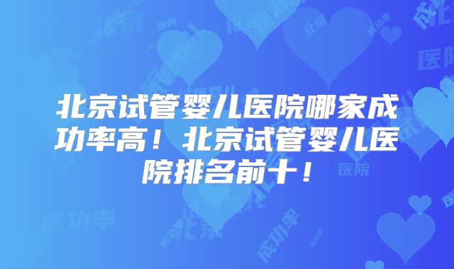 北京试管婴儿医院哪家成功率高！北京试管婴儿医院排名前十！