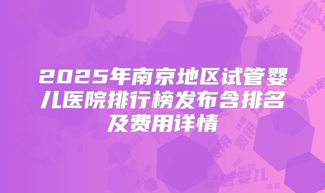 2025年南京地区试管婴儿医院排行榜发布含排名及费用详情