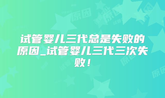 试管婴儿三代总是失败的原因_试管婴儿三代三次失败！