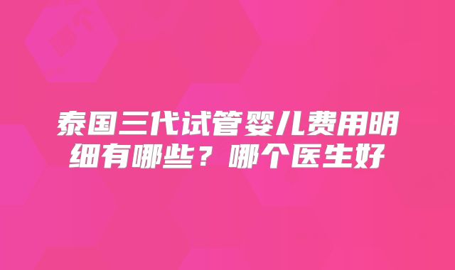 泰国三代试管婴儿费用明细有哪些？哪个医生好