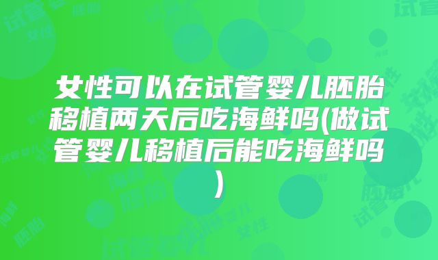女性可以在试管婴儿胚胎移植两天后吃海鲜吗(做试管婴儿移植后能吃海鲜吗)