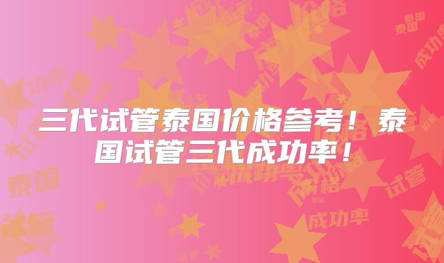 三代试管泰国价格参考！泰国试管三代成功率！