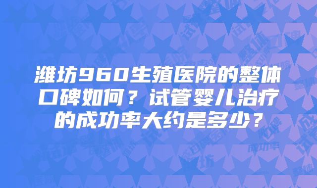 潍坊960生殖医院的整体口碑如何?试管婴儿治疗的成功率大约是多少?