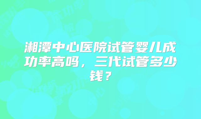 湘潭中心医院试管婴儿成功率高吗，三代试管多少钱？
