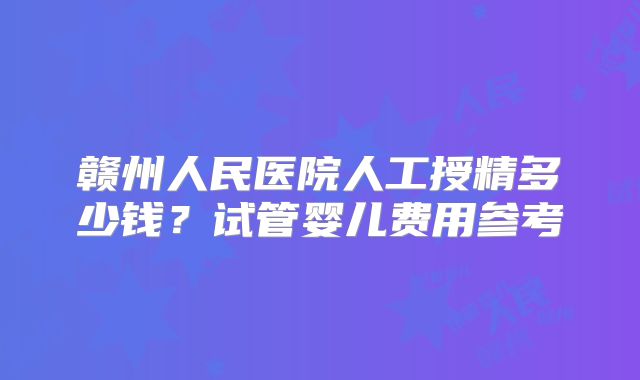 赣州人民医院人工授精多少钱？试管婴儿费用参考