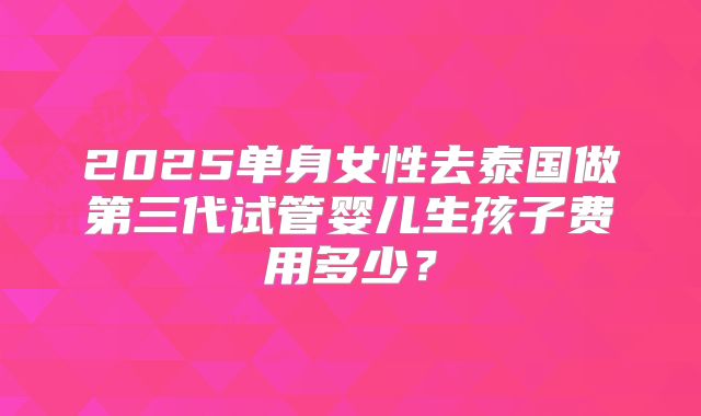 2025单身女性去泰国做第三代试管婴儿生孩子费用多少？