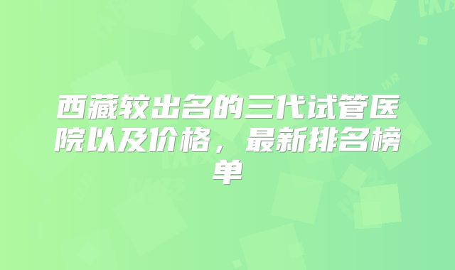 西藏较出名的三代试管医院以及价格,最新排名榜单