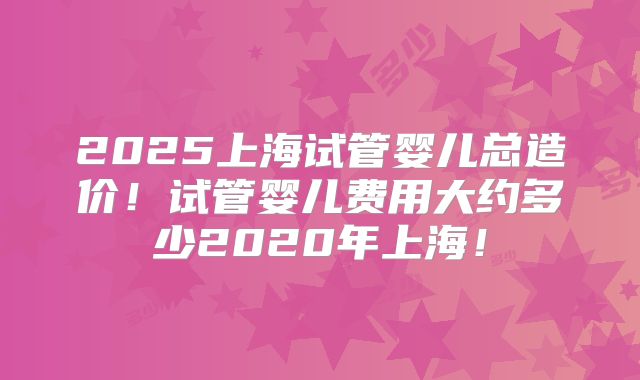 2025上海试管婴儿总造价！试管婴儿费用大约多少2020年上海！