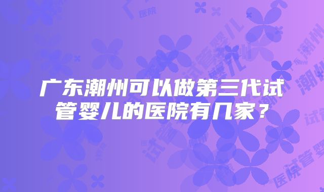 广东潮州可以做第三代试管婴儿的医院有几家？