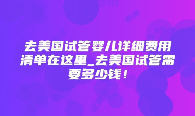去美国试管婴儿详细费用清单在这里_去美国试管需要多少钱!