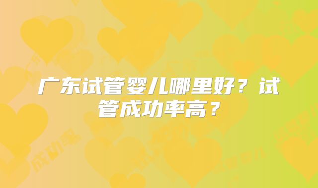 广东试管婴儿哪里好?试管成功率高?