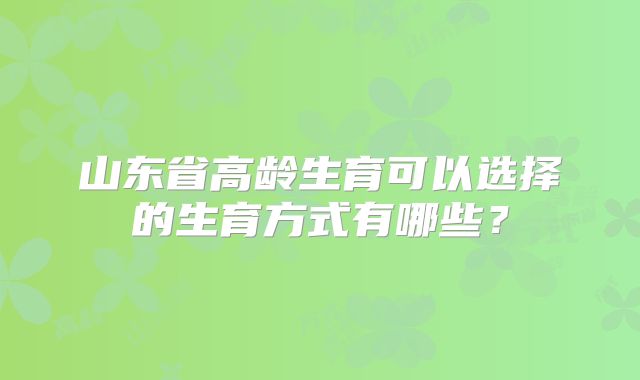山东省高龄生育可以选择的生育方式有哪些？