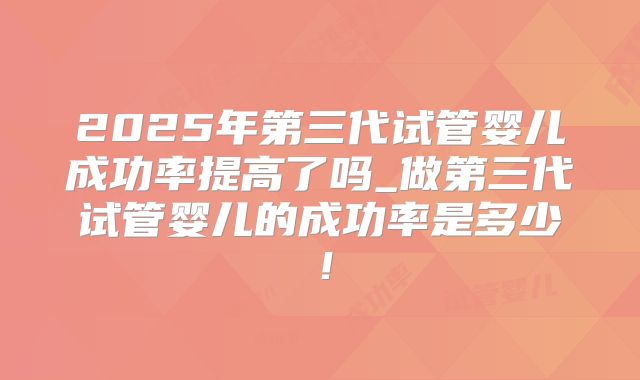 2025年第三代试管婴儿成功率提高了吗_做第三代试管婴儿的成功率是多少！