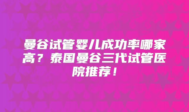 曼谷试管婴儿成功率哪家高？泰国曼谷三代试管医院推荐！
