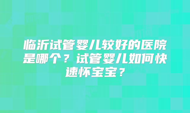 临沂试管婴儿较好的医院是哪个？试管婴儿如何快速怀宝宝？