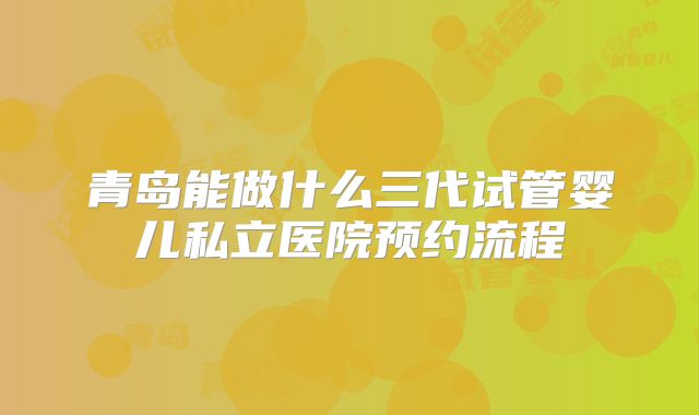 青岛能做什么三代试管婴儿私立医院预约流程