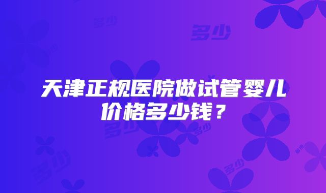天津正规医院做试管婴儿价格多少钱？
