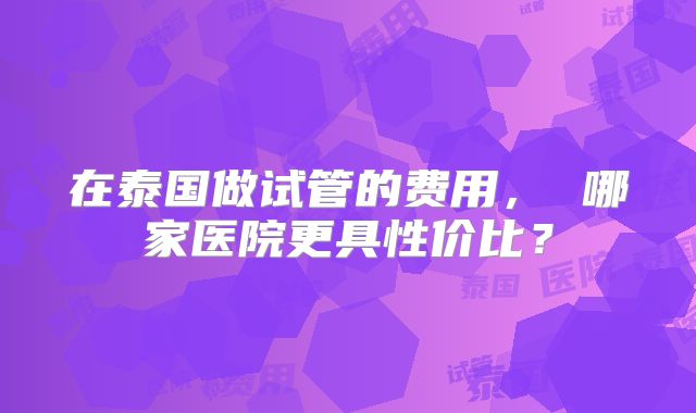 在泰国做试管的费用， 哪家医院更具性价比？