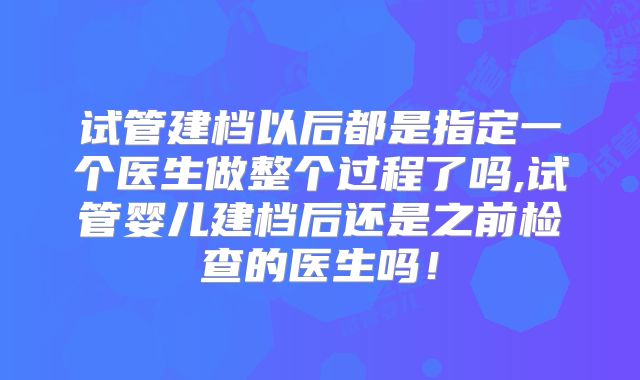 试管建档以后都是指定一个医生做整个过程了吗,试管婴儿建档后还是之前检查的医生吗！