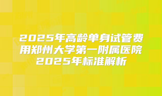 2025年高龄单身试管费用郑州大学第一附属医院2025年标准解析
