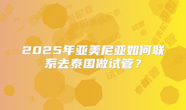2025年亚美尼亚如何联系去泰国做试管？