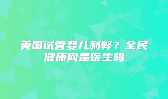 美国试管婴儿利弊？全民健康网是医生吗