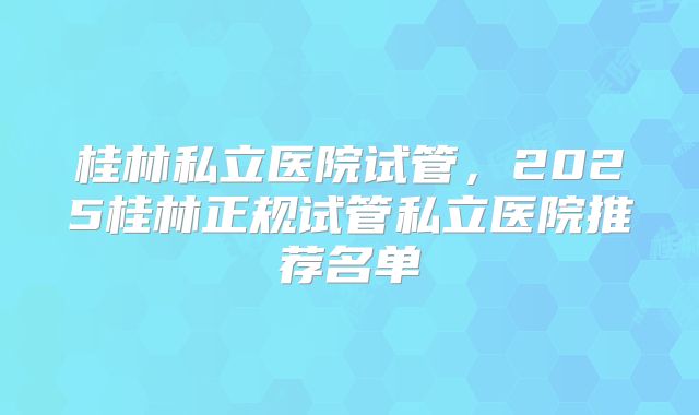 桂林私立医院试管,2025桂林正规试管私立医院推荐名单