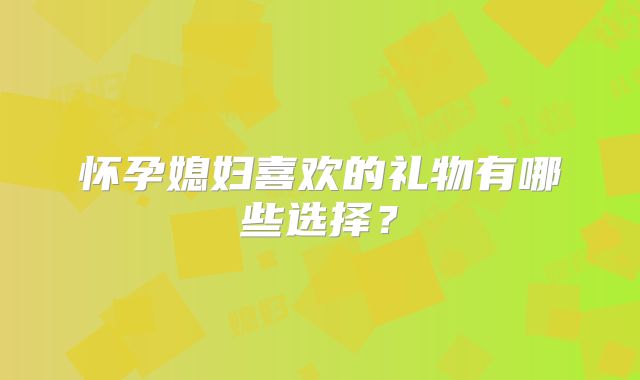 怀孕媳妇喜欢的礼物有哪些选择?