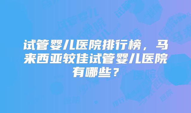 试管婴儿医院排行榜，马来西亚较佳试管婴儿医院有哪些？