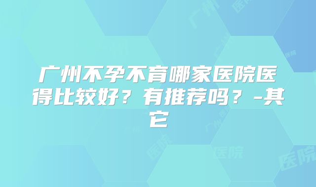 广州不孕不育哪家医院医得比较好？有推荐吗？-其它