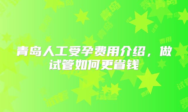青岛人工受孕费用介绍,做试管如何更省钱