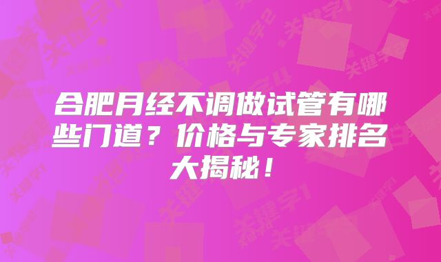 合肥月经不调做试管有哪些门道？价格与专家排名大揭秘！