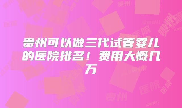 贵州可以做三代试管婴儿的医院排名！费用大概几万