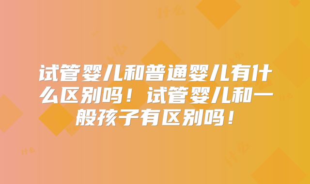 试管婴儿和普通婴儿有什么区别吗!试管婴儿和一般孩子有区别吗!