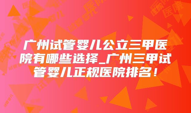 广州试管婴儿公立三甲医院有哪些选择_广州三甲试管婴儿正规医院排名！