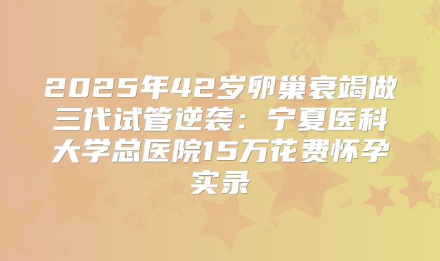 2025年42岁卵巢衰竭做三代试管逆袭：宁夏医科大学总医院15万花费怀孕实录