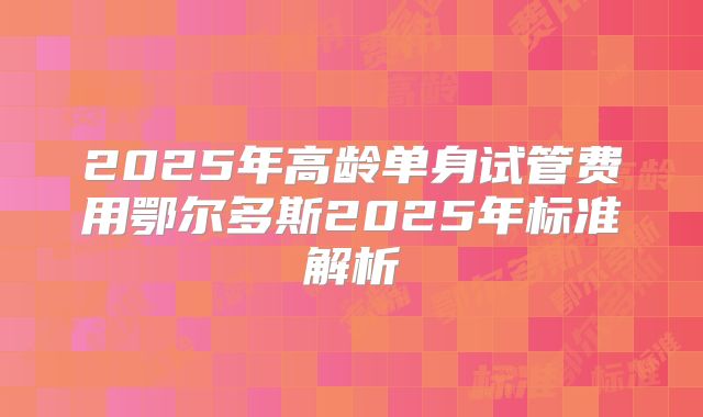 2025年高龄单身试管费用鄂尔多斯2025年标准解析