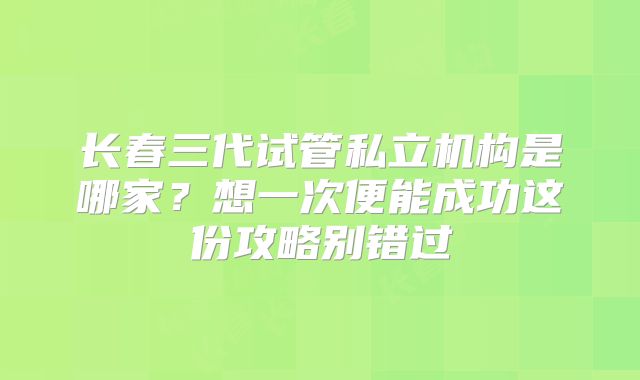 长春三代试管私立机构是哪家？想一次便能成功这份攻略别错过