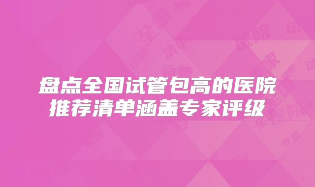 盘点全国试管包高的医院推荐清单涵盖专家评级