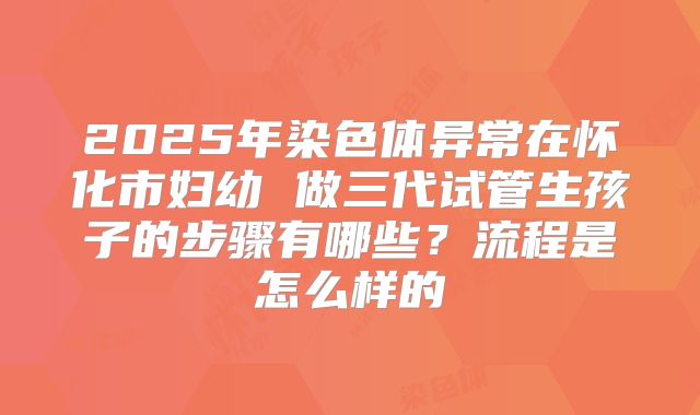 2025年染色体异常在怀化市妇幼 做三代试管生孩子的步骤有哪些？流程是怎么样的