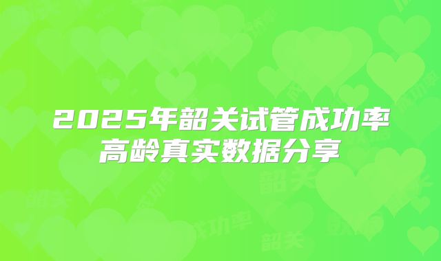 2025年韶关试管成功率高龄真实数据分享
