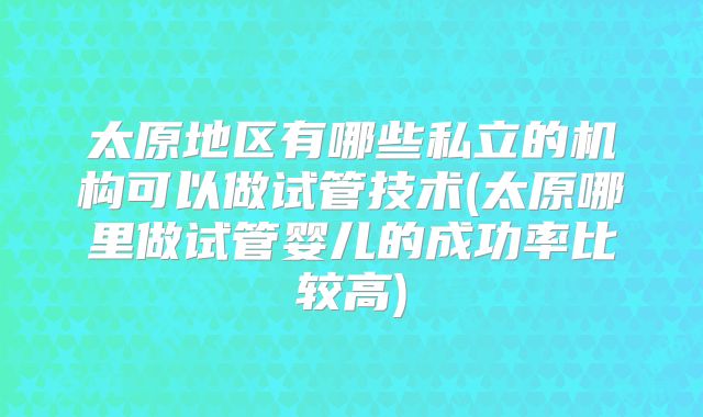 太原地区有哪些私立的机构可以做试管技术(太原哪里做试管婴儿的成功率比较高)