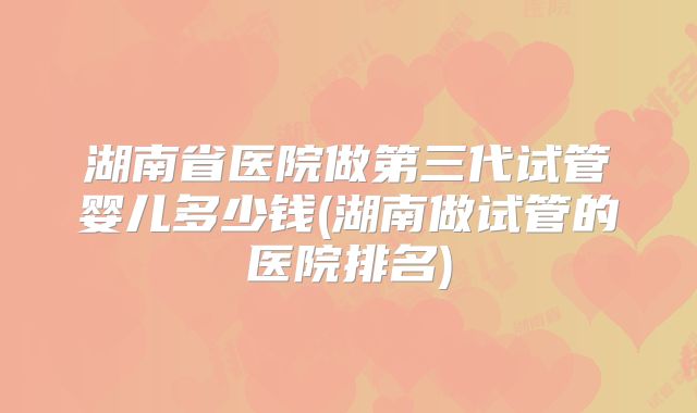 湖南省医院做第三代试管婴儿多少钱(湖南做试管的医院排名)
