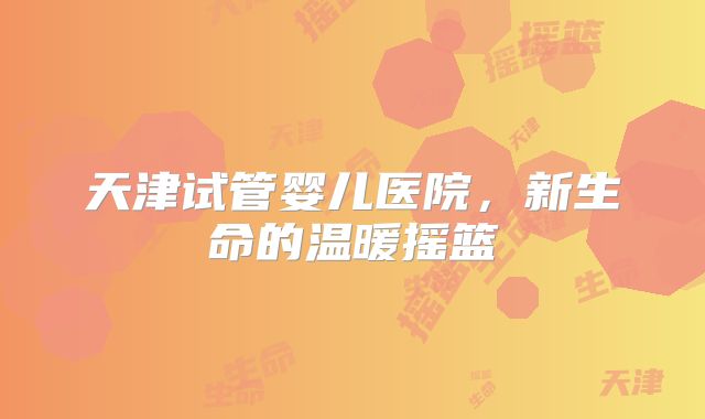 天津试管婴儿医院，新生命的温暖摇篮
