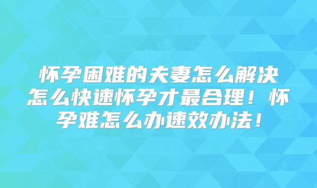 怀孕困难的夫妻怎么解决怎么快速怀孕才最合理！怀孕难怎么办速效办法！