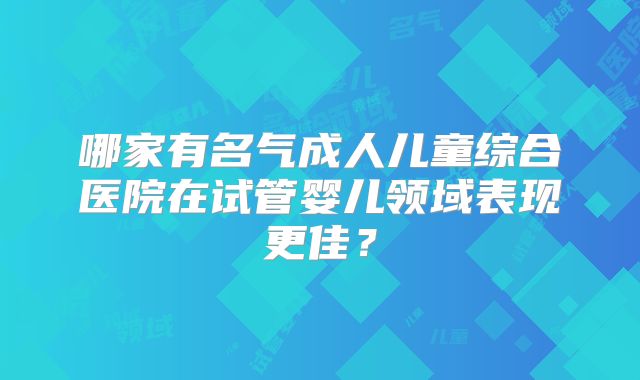哪家有名气成人儿童综合医院在试管婴儿领域表现更佳?