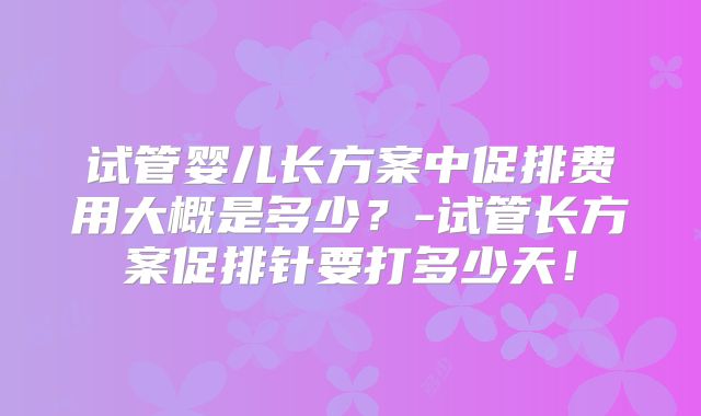 试管婴儿长方案中促排费用大概是多少？-试管长方案促排针要打多少天！