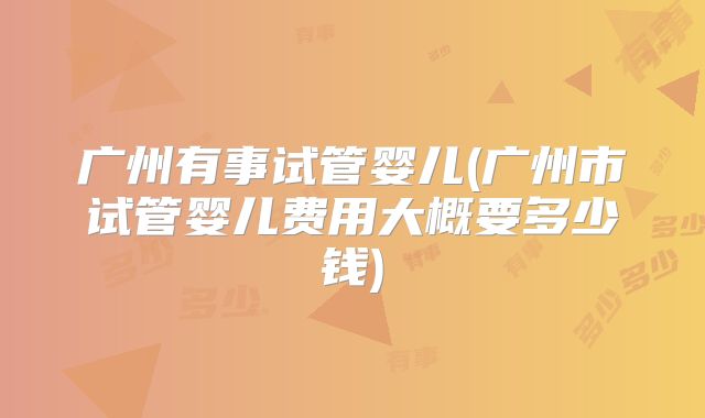广州有事试管婴儿(广州市试管婴儿费用大概要多少钱)
