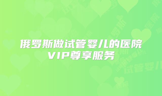 俄罗斯做试管婴儿的医院VIP尊享服务