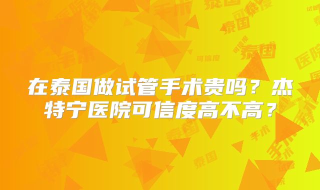 在泰国做试管手术贵吗？杰特宁医院可信度高不高？